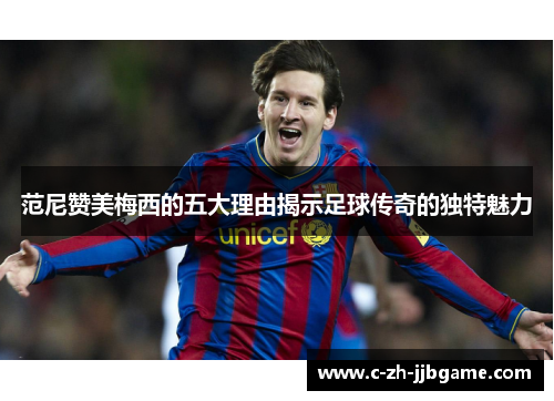 范尼赞美梅西的五大理由揭示足球传奇的独特魅力 范尼赞美梅西的五大理由揭示足球传奇的独特魅力