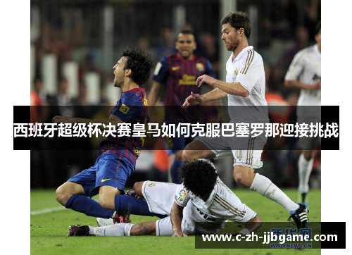 西班牙超级杯决赛皇马如何克服巴塞罗那迎接挑战