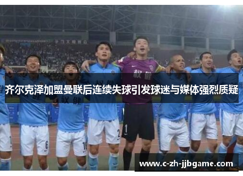 齐尔克泽加盟曼联后连续失球引发球迷与媒体强烈质疑