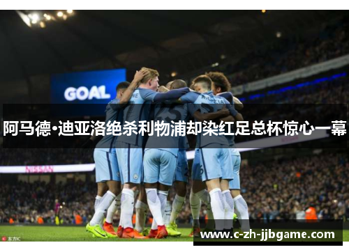 阿马德·迪亚洛绝杀利物浦却染红足总杯惊心一幕