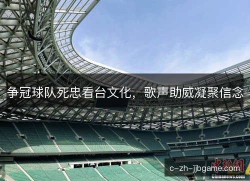 争冠球队死忠看台文化，歌声助威凝聚信念